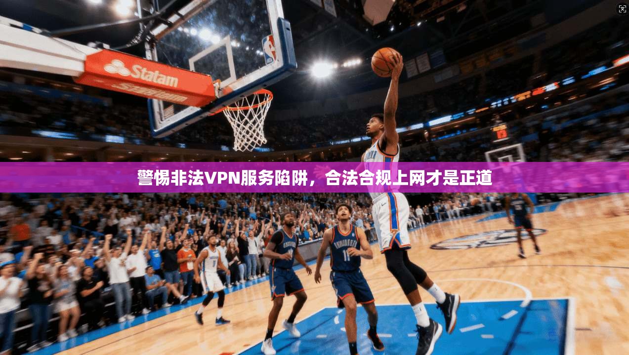 警惕非法VPN服务陷阱，合法合规上网才是正道