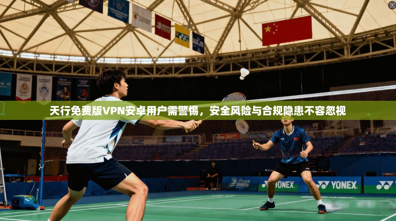 天行免费版VPN安卓用户需警惕，安全风险与合规隐患不容忽视