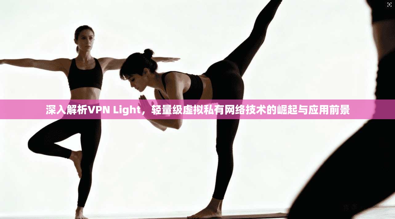 深入解析VPN Light，轻量级虚拟私有网络技术的崛起与应用前景