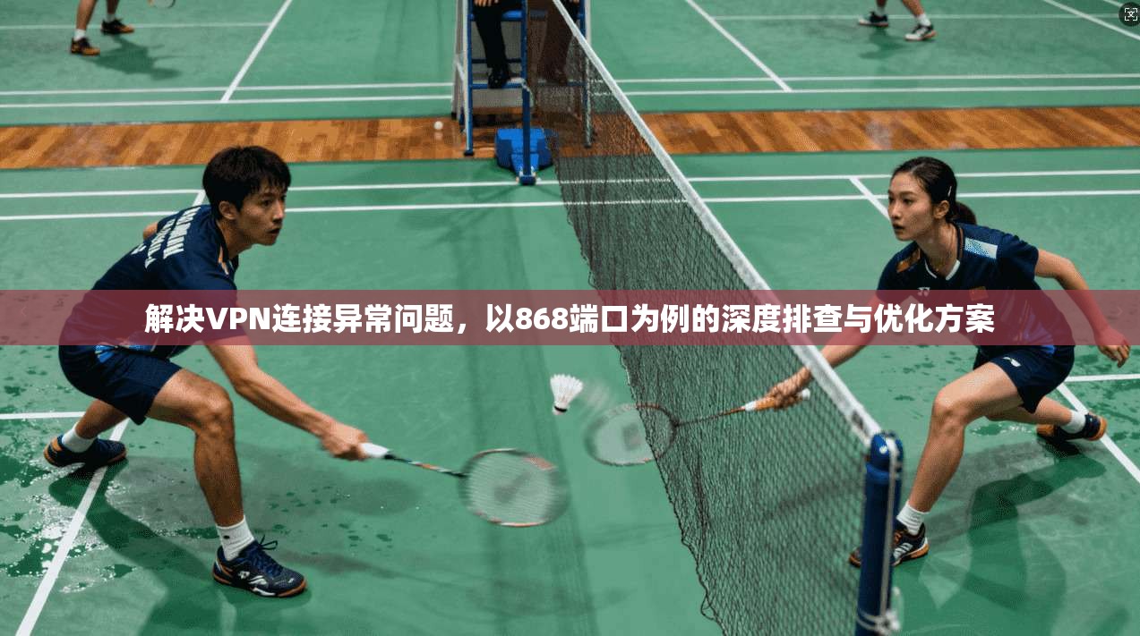 解决VPN连接异常问题,以868端口为例的深度排查与优化方案