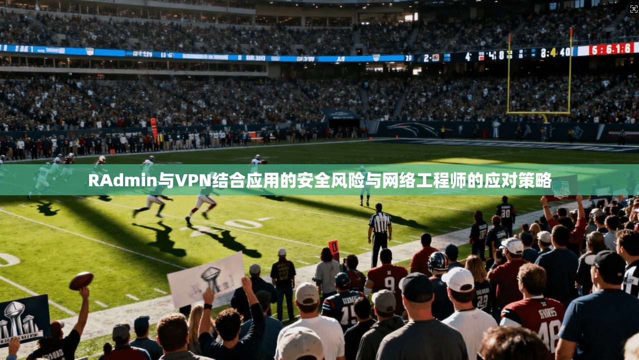 RAdmin与VPN结合应用的安全风险与网络工程师的应对策略