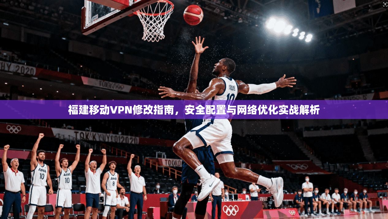 福建移动VPN修改指南，安全配置与网络优化实战解析