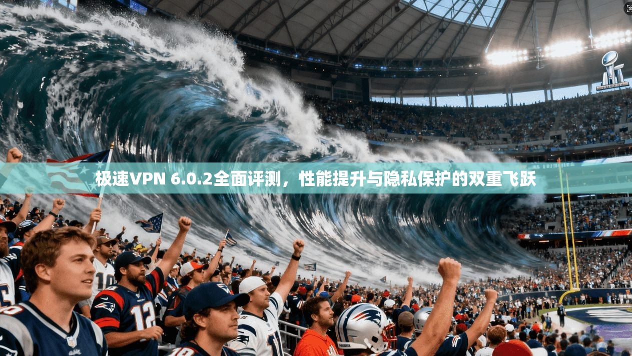 极速VPN 6.0.2全面评测，性能提升与隐私保护的双重飞跃