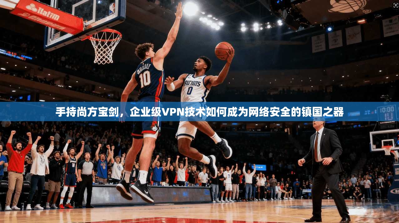 手持尚方宝剑,企业级VPN技术如何成为网络安全的镇国之器