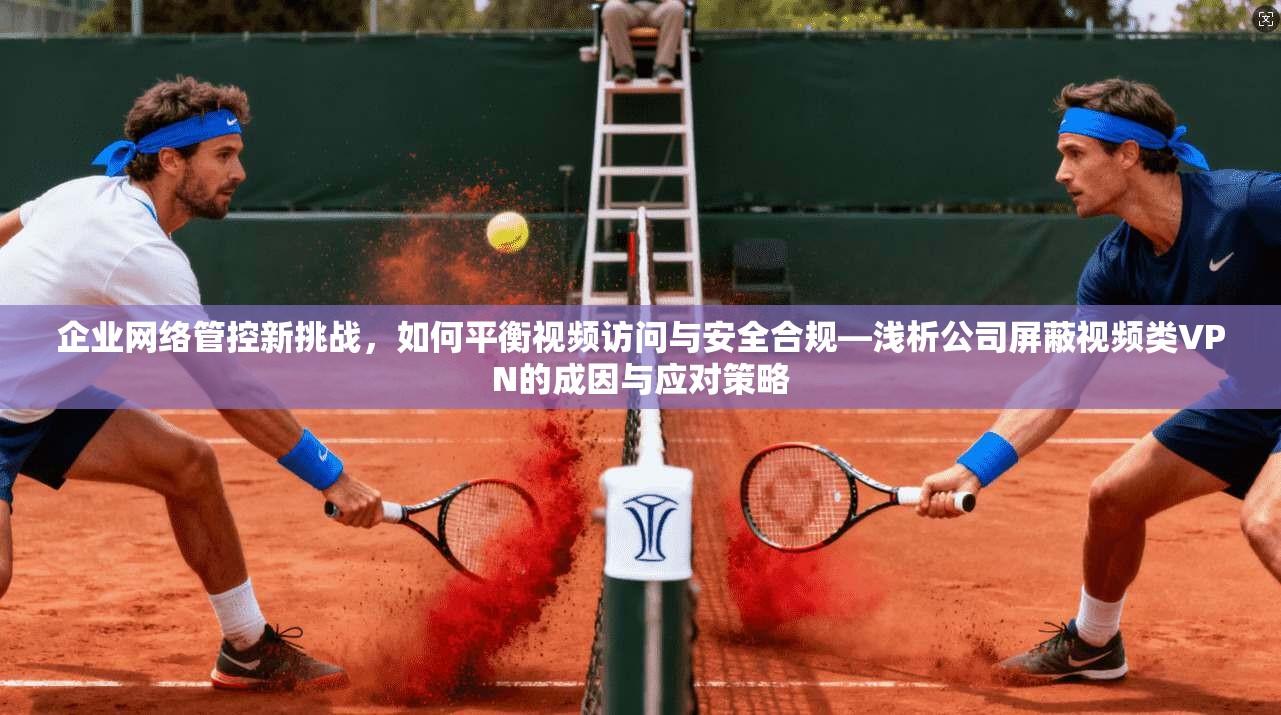 企业网络管控新挑战,如何平衡视频访问与安全合规—浅析公司屏蔽视频类VPN的成因与应对策略