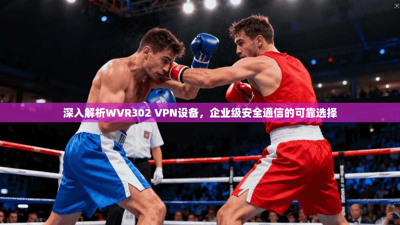 深入解析WVR302 VPN设备,企业级安全通信的可靠选择