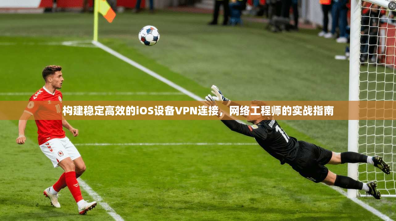 构建稳定高效的iOS设备VPN连接,网络工程师的实战指南