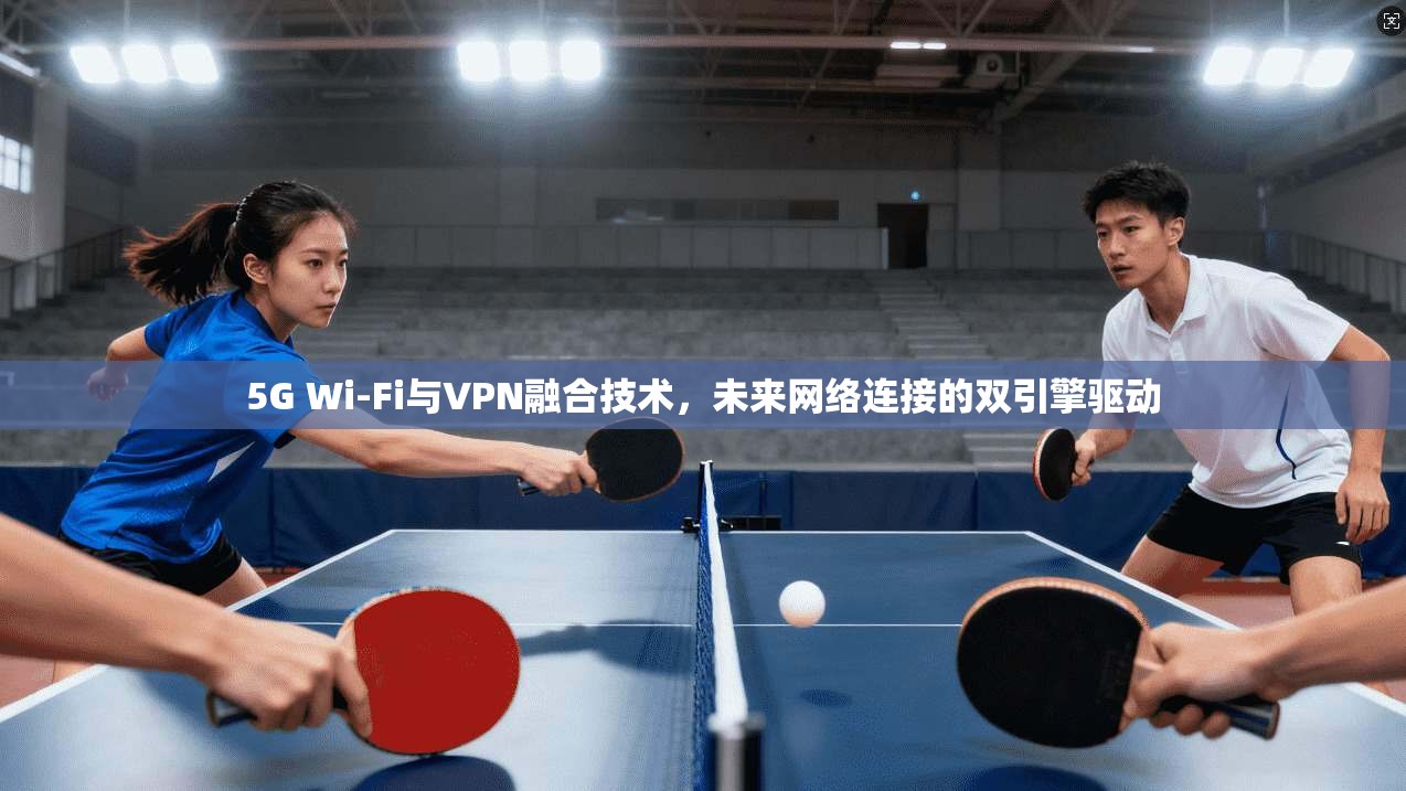 5G Wi-Fi与VPN融合技术,未来网络连接的双引擎驱动