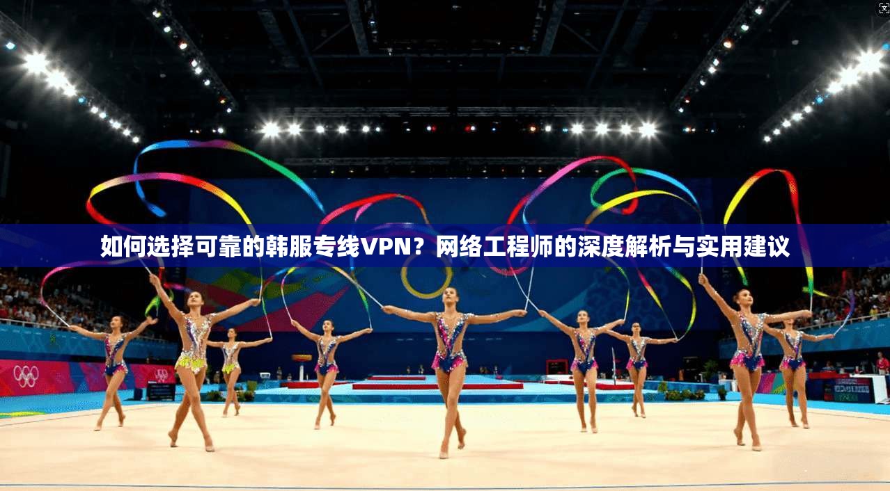 如何选择可靠的韩服专线VPN?网络工程师的深度解析与实用建议