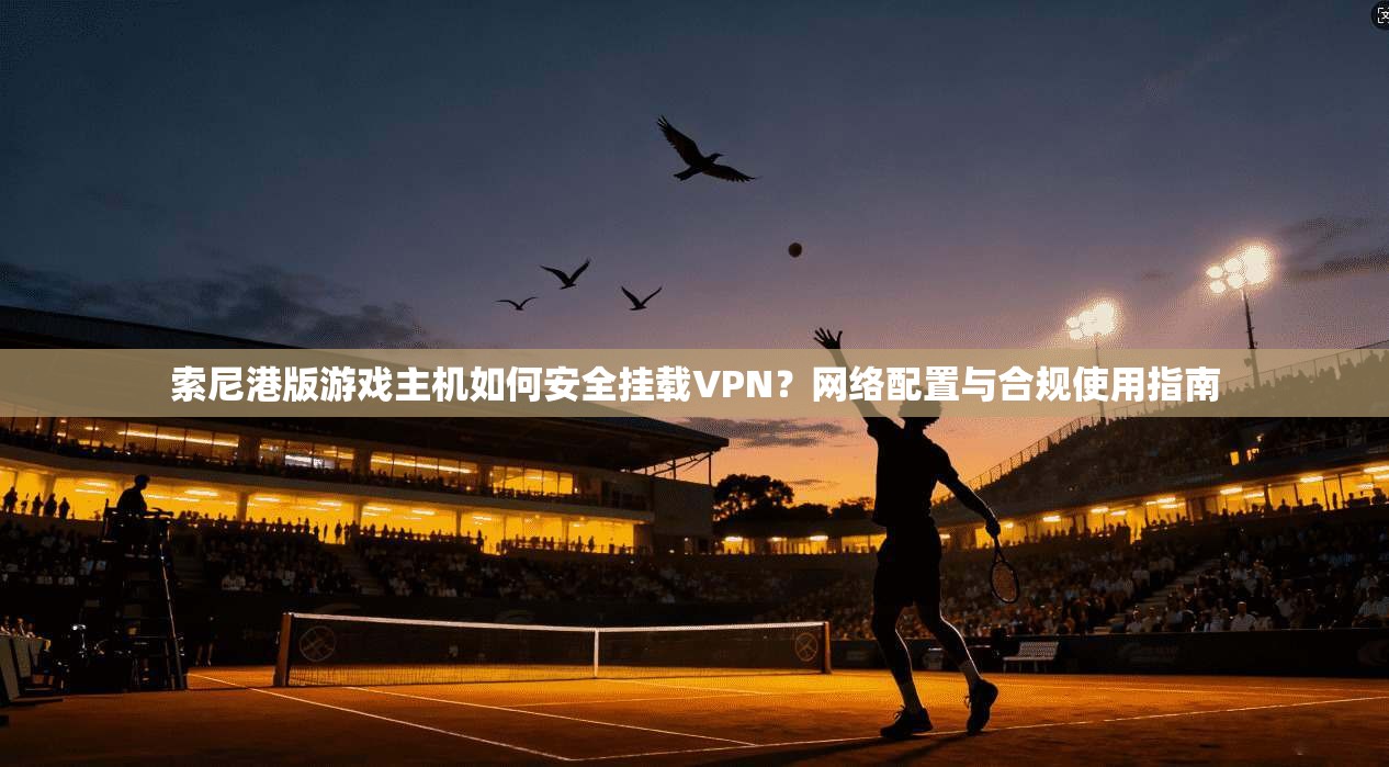 索尼港版游戏主机如何安全挂载VPN?网络配置与合规使用指南