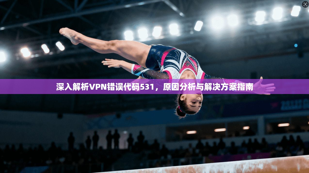 深入解析VPN错误代码531,原因分析与解决方案指南