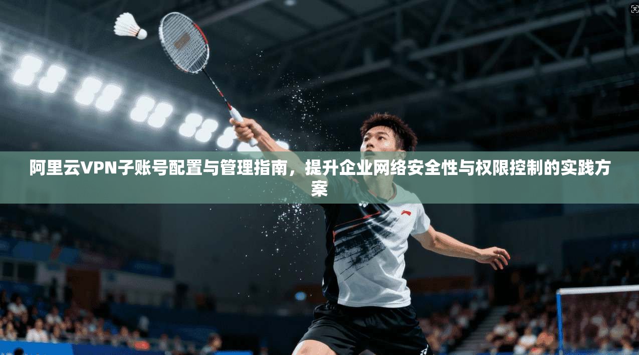 阿里云VPN子账号配置与管理指南,提升企业网络安全性与权限控制的实践方案