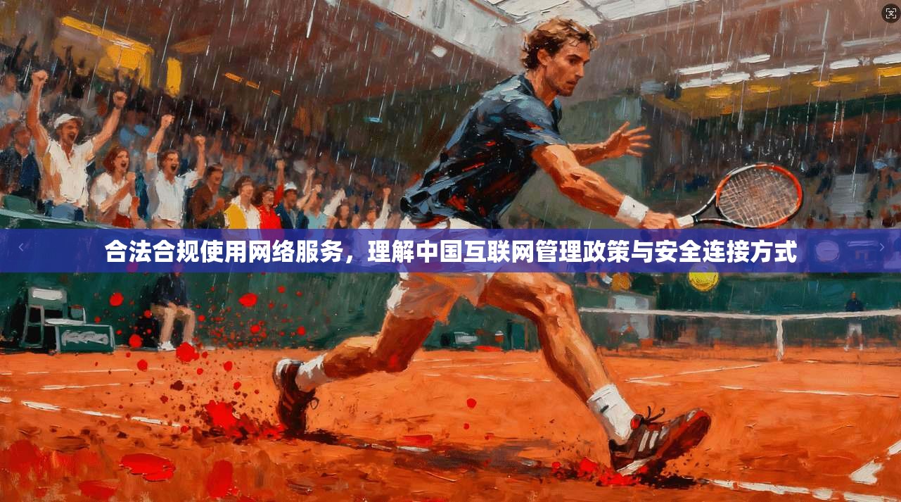 合法合规使用网络服务,理解中国互联网管理政策与安全连接方式