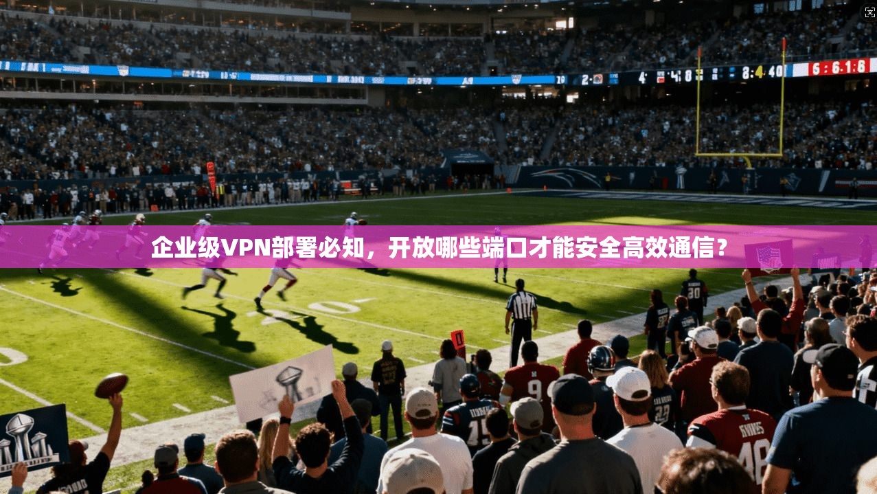 企业级VPN部署必知,开放哪些端口才能安全高效通信?