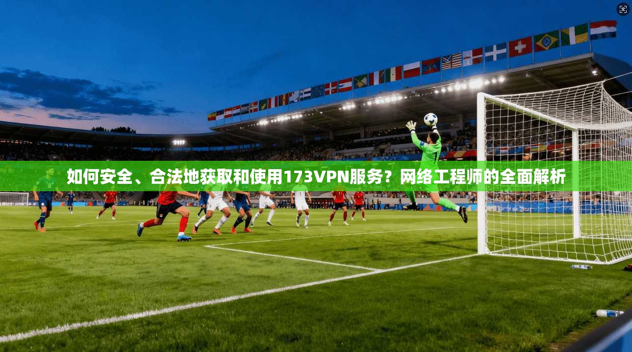 如何安全、合法地获取和使用173VPN服务?网络工程师的全面解析
