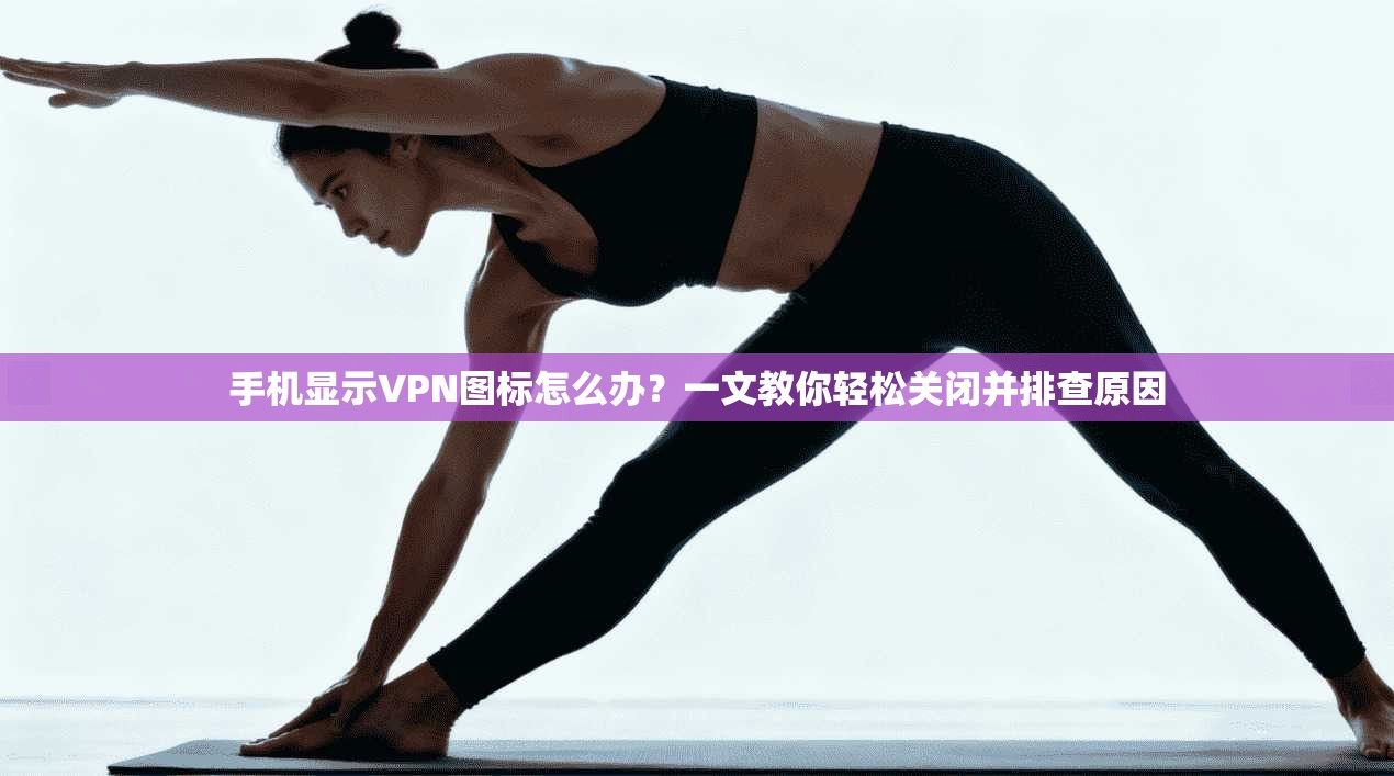 手机显示VPN图标怎么办?一文教你轻松关闭并排查原因