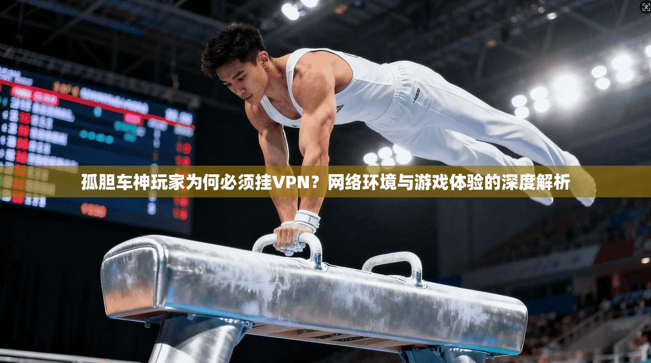 孤胆车神玩家为何必须挂VPN？网络环境与游戏体验的深度解析