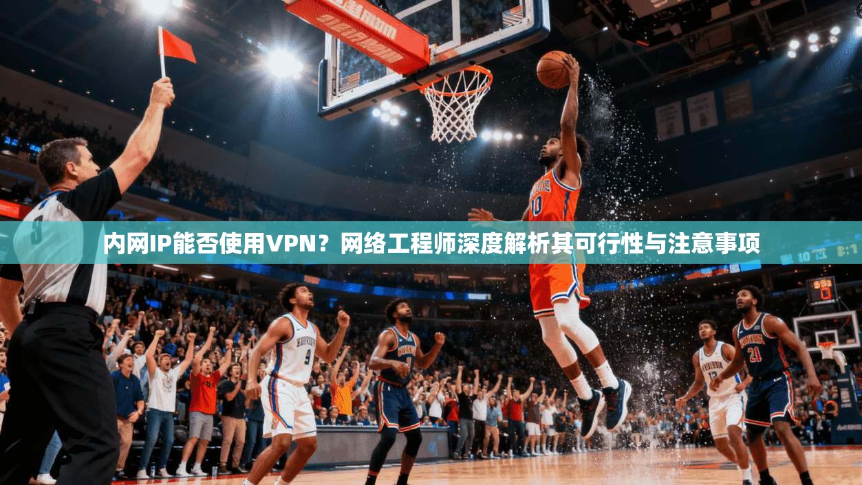 内网IP能否使用VPN？网络工程师深度解析其可行性与注意事项