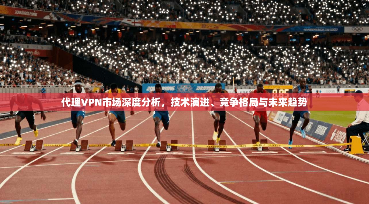 代理VPN市场深度分析，技术演进、竞争格局与未来趋势