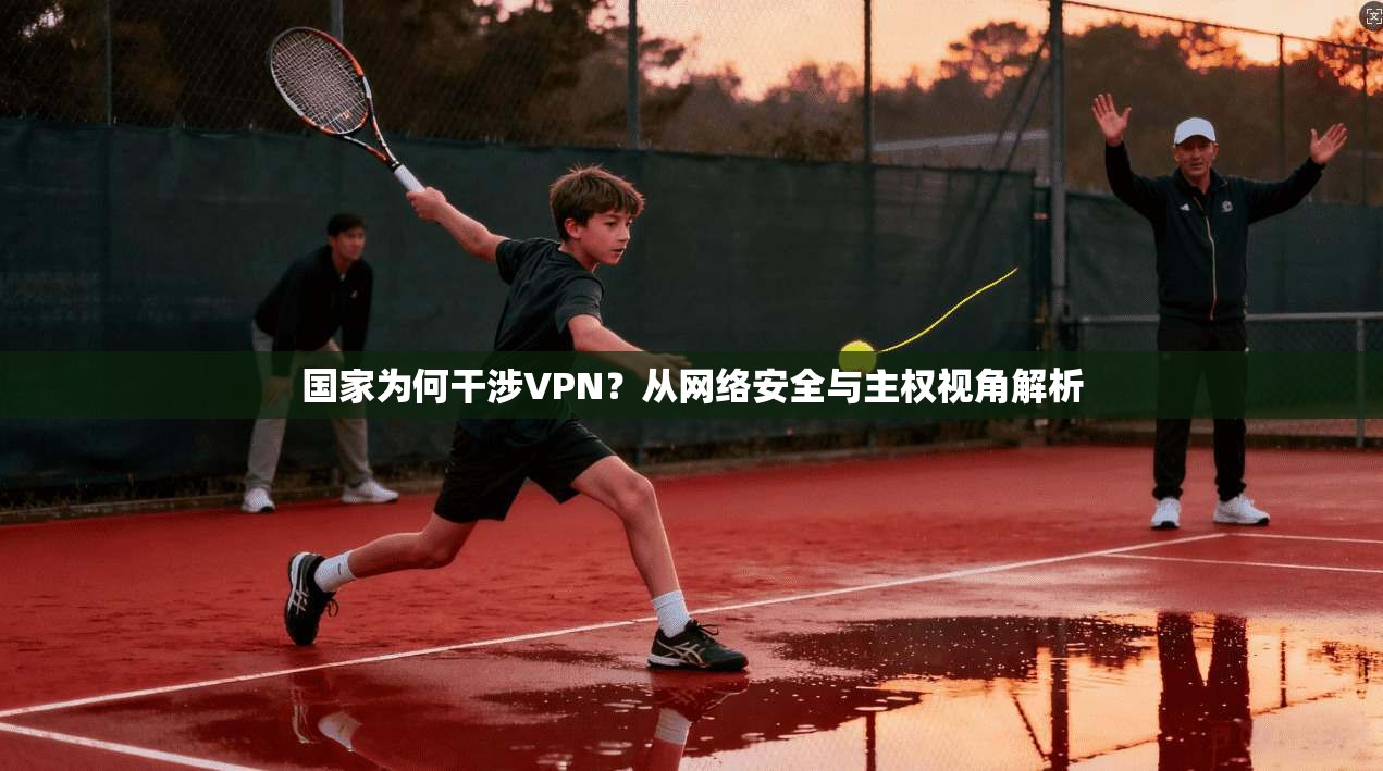 国家为何干涉VPN?从网络安全与主权视角解析