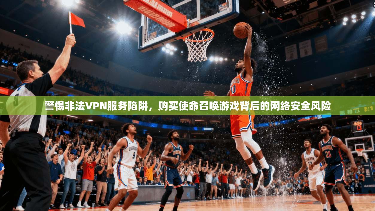 警惕非法VPN服务陷阱,购买使命召唤游戏背后的网络安全风险