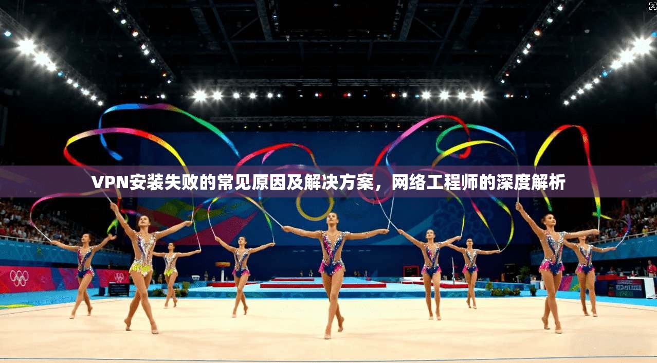 VPN安装失败的常见原因及解决方案,网络工程师的深度解析