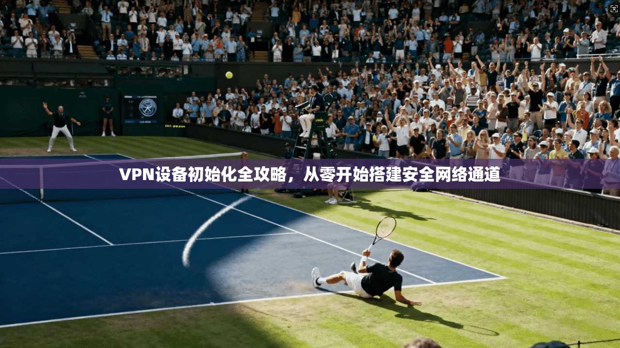 VPN设备初始化全攻略,从零开始搭建安全网络通道