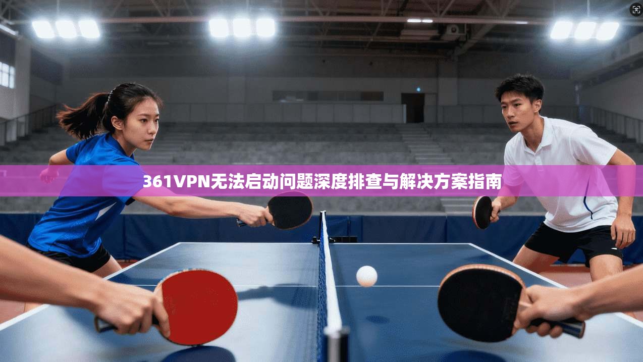 361VPN无法启动问题深度排查与解决方案指南