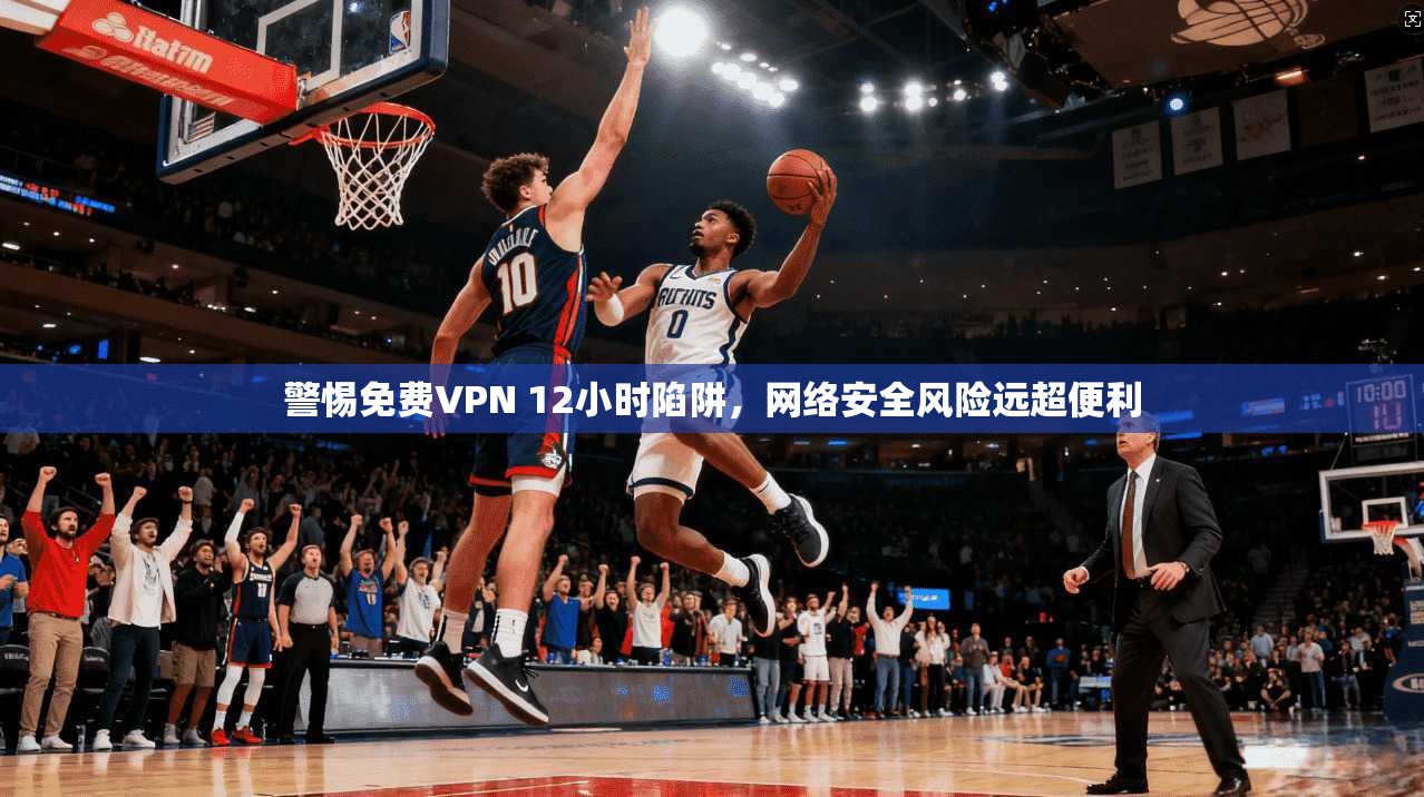 警惕免费VPN 12小时陷阱，网络安全风险远超便利