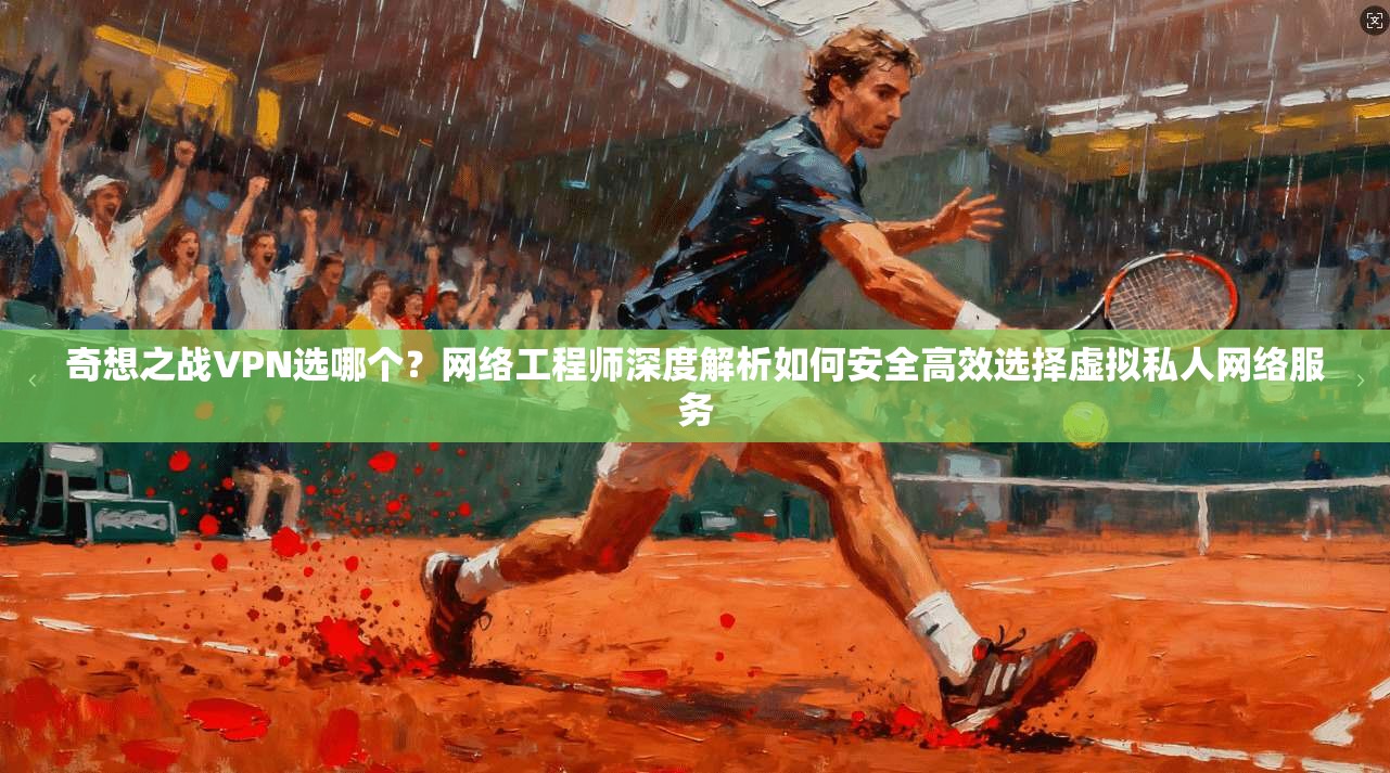 奇想之战VPN选哪个?网络工程师深度解析如何安全高效选择虚拟私人网络服务
