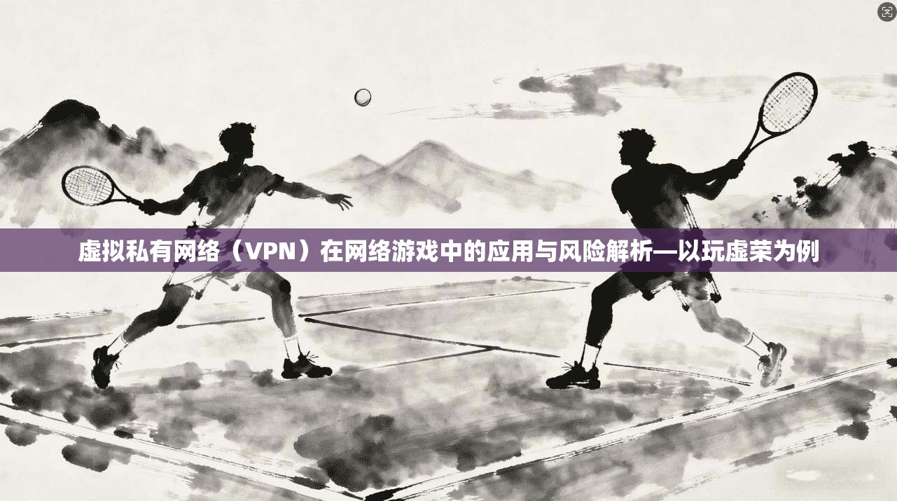 虚拟私有网络（VPN）在网络游戏中的应用与风险解析—以玩虚荣为例