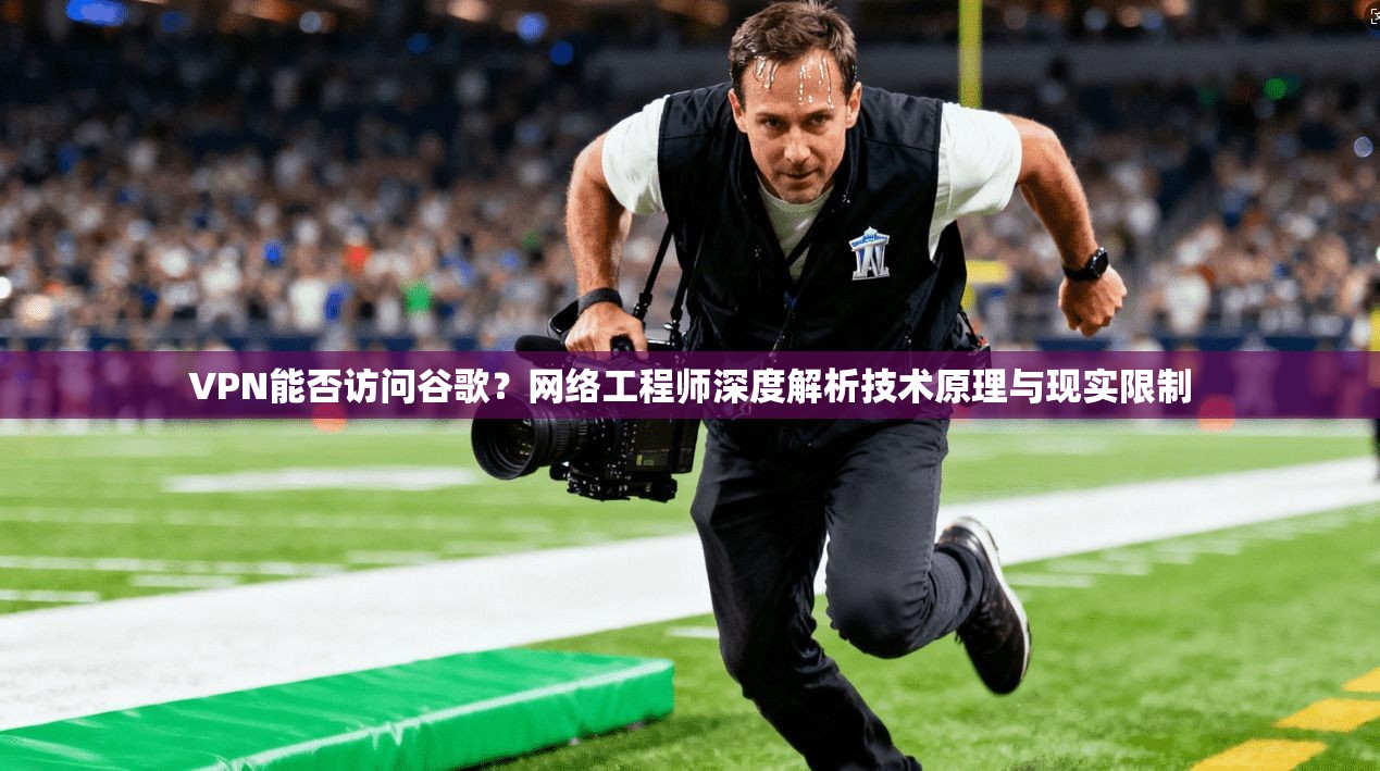 VPN能否访问谷歌?网络工程师深度解析技术原理与现实限制
