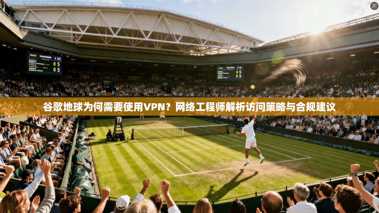 谷歌地球为何需要使用VPN？网络工程师解析访问策略与合规建议
