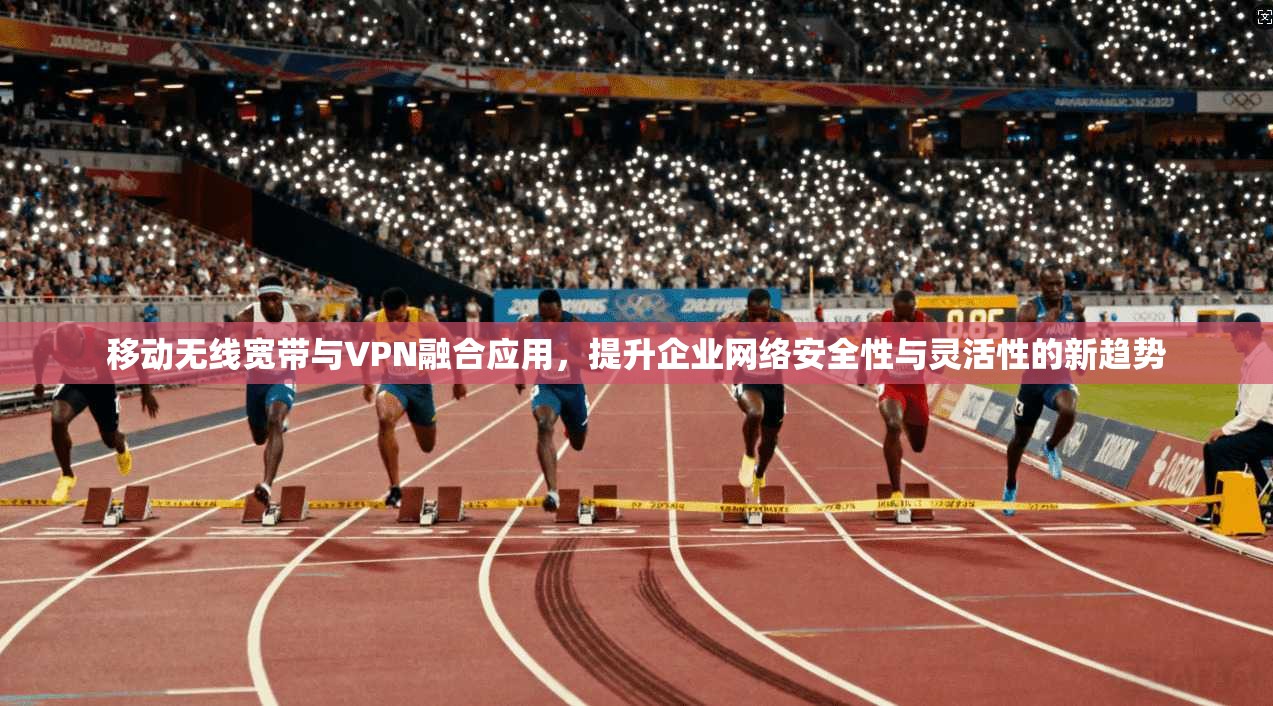移动无线宽带与VPN融合应用，提升企业网络安全性与灵活性的新趋势