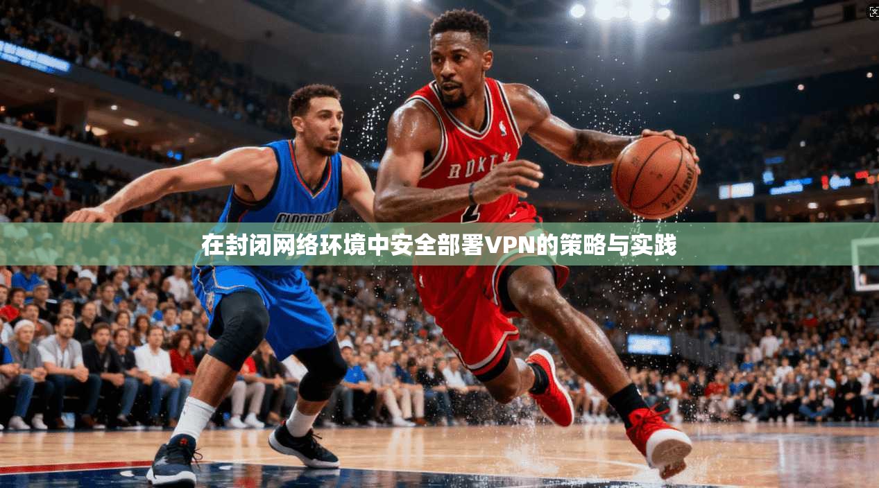 在封闭网络环境中安全部署VPN的策略与实践