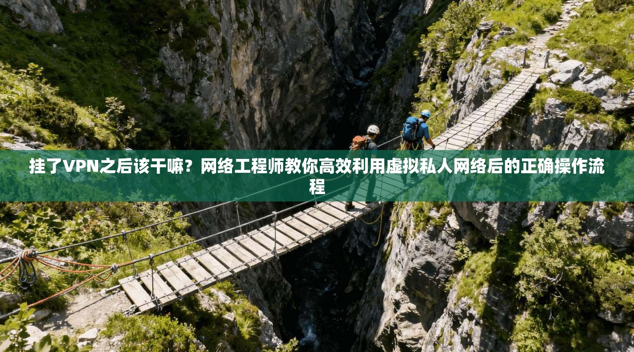 挂了VPN之后该干嘛?网络工程师教你高效利用虚拟私人网络后的正确操作流程