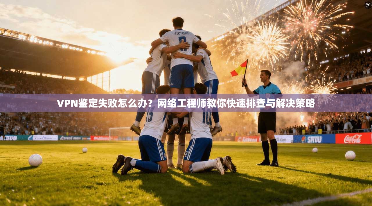 VPN鉴定失败怎么办?网络工程师教你快速排查与解决策略