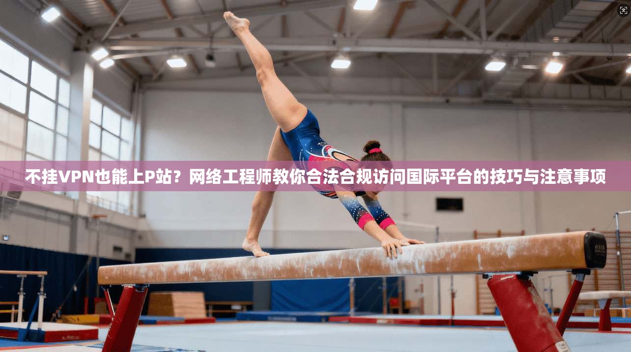 不挂VPN也能上P站?网络工程师教你合法合规访问国际平台的技巧与注意事项