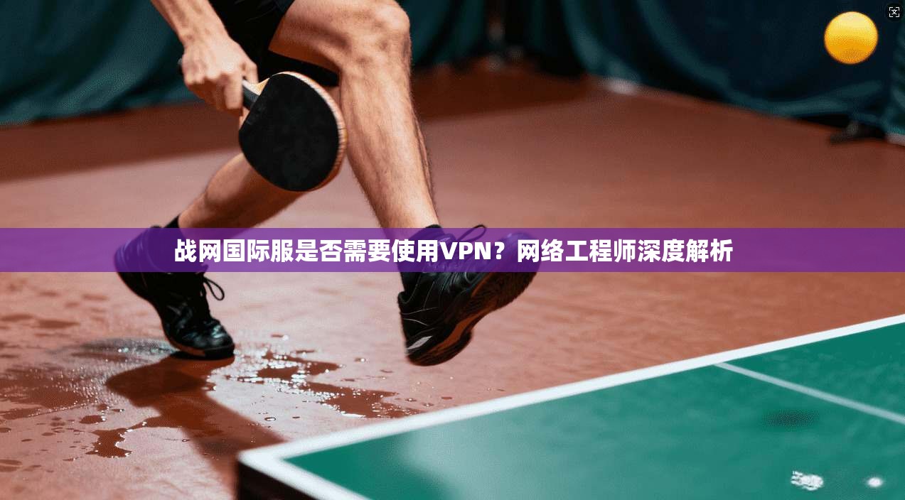 战网国际服是否需要使用VPN?网络工程师深度解析