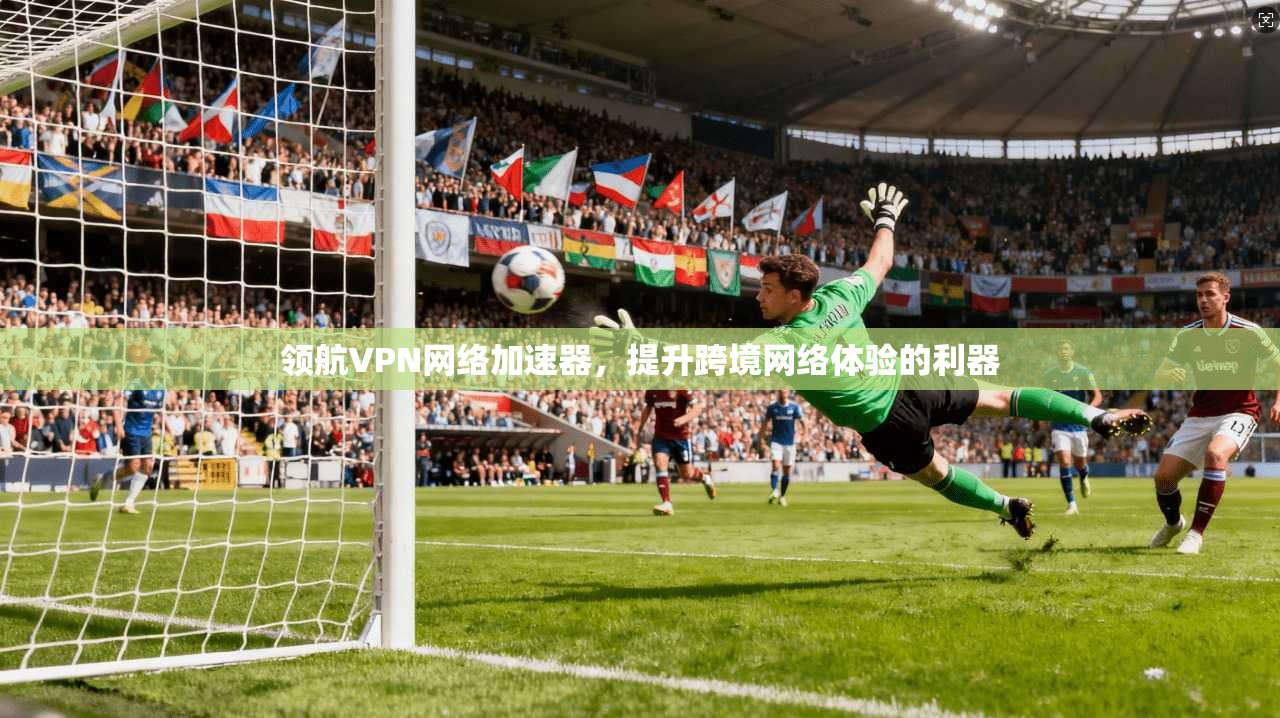 领航VPN网络加速器，提升跨境网络体验的利器