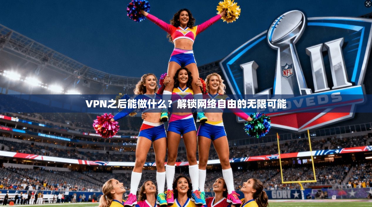 VPN之后能做什么?解锁网络自由的无限可能