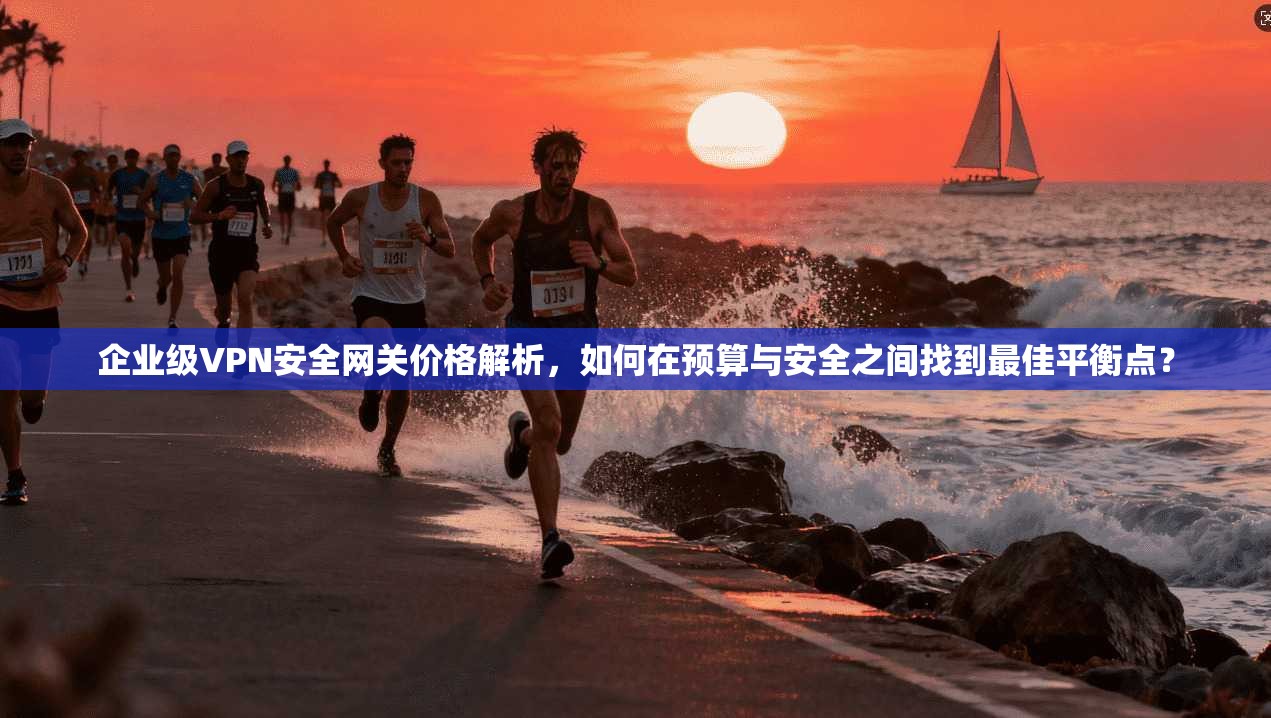企业级VPN安全网关价格解析,如何在预算与安全之间找到最佳平衡点?