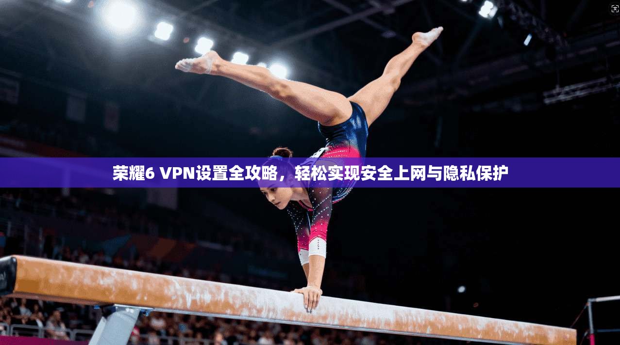 荣耀6 VPN设置全攻略，轻松实现安全上网与隐私保护