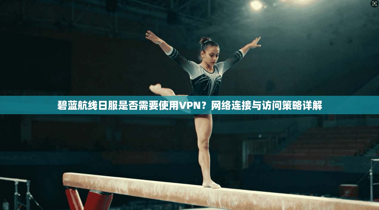 碧蓝航线日服是否需要使用VPN？网络连接与访问策略详解