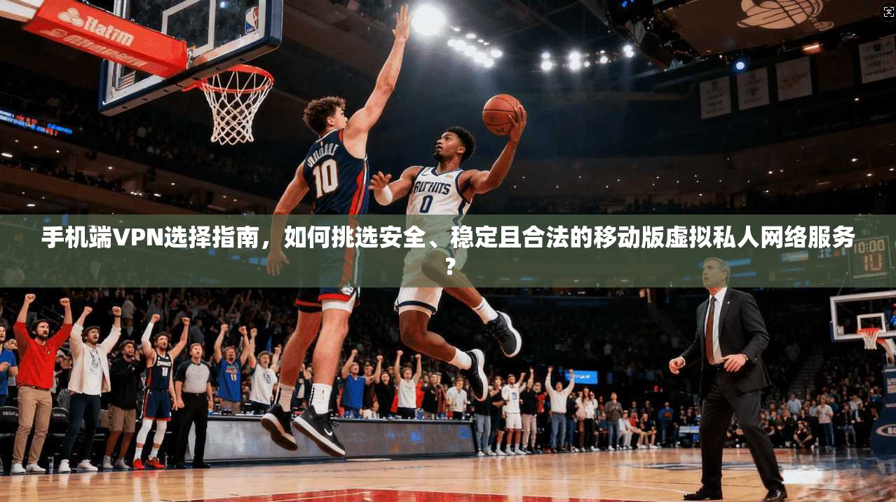 手机端VPN选择指南，如何挑选安全、稳定且合法的移动版虚拟私人网络服务？