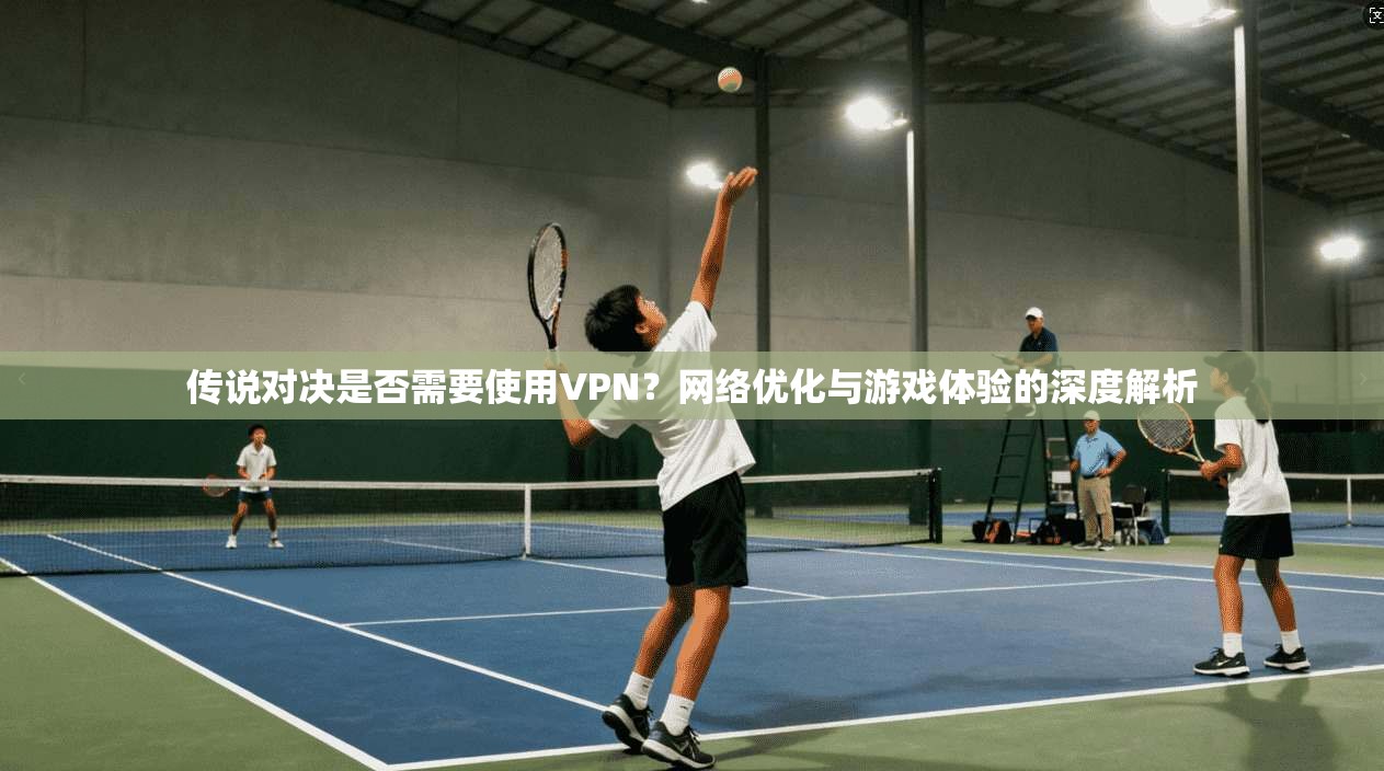 传说对决是否需要使用VPN？网络优化与游戏体验的深度解析