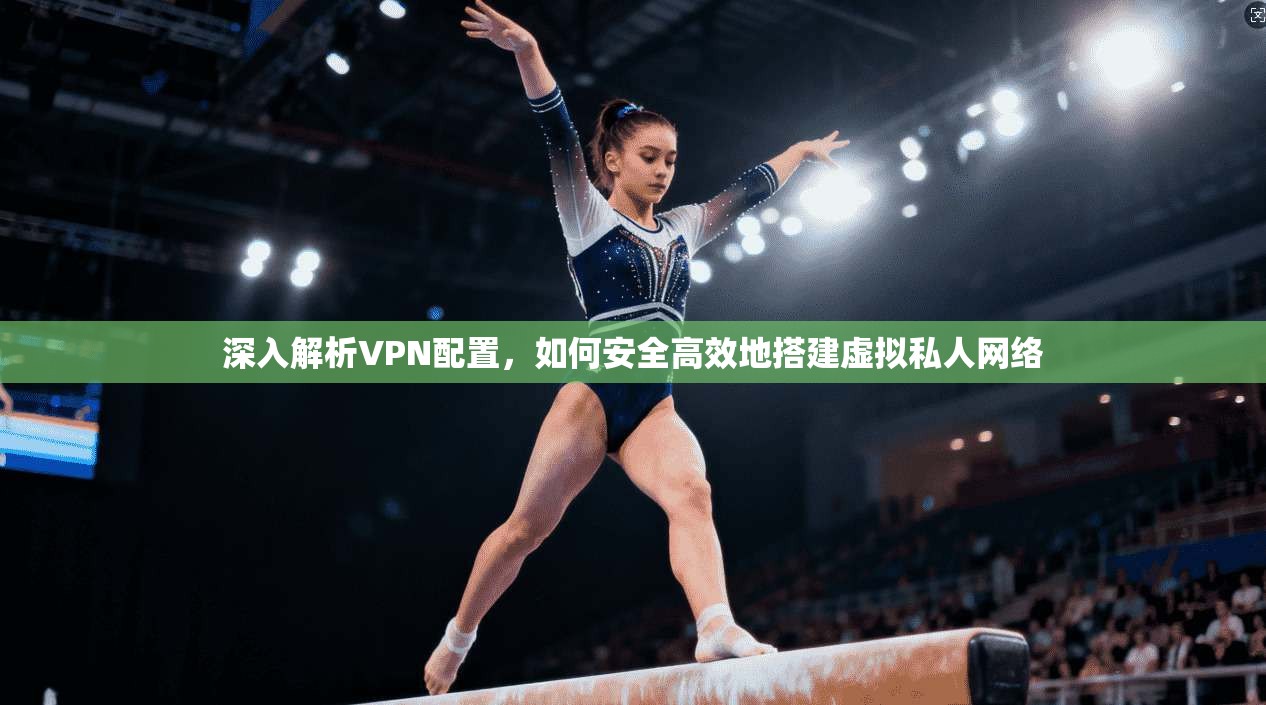 深入解析VPN配置，如何安全高效地搭建虚拟私人网络