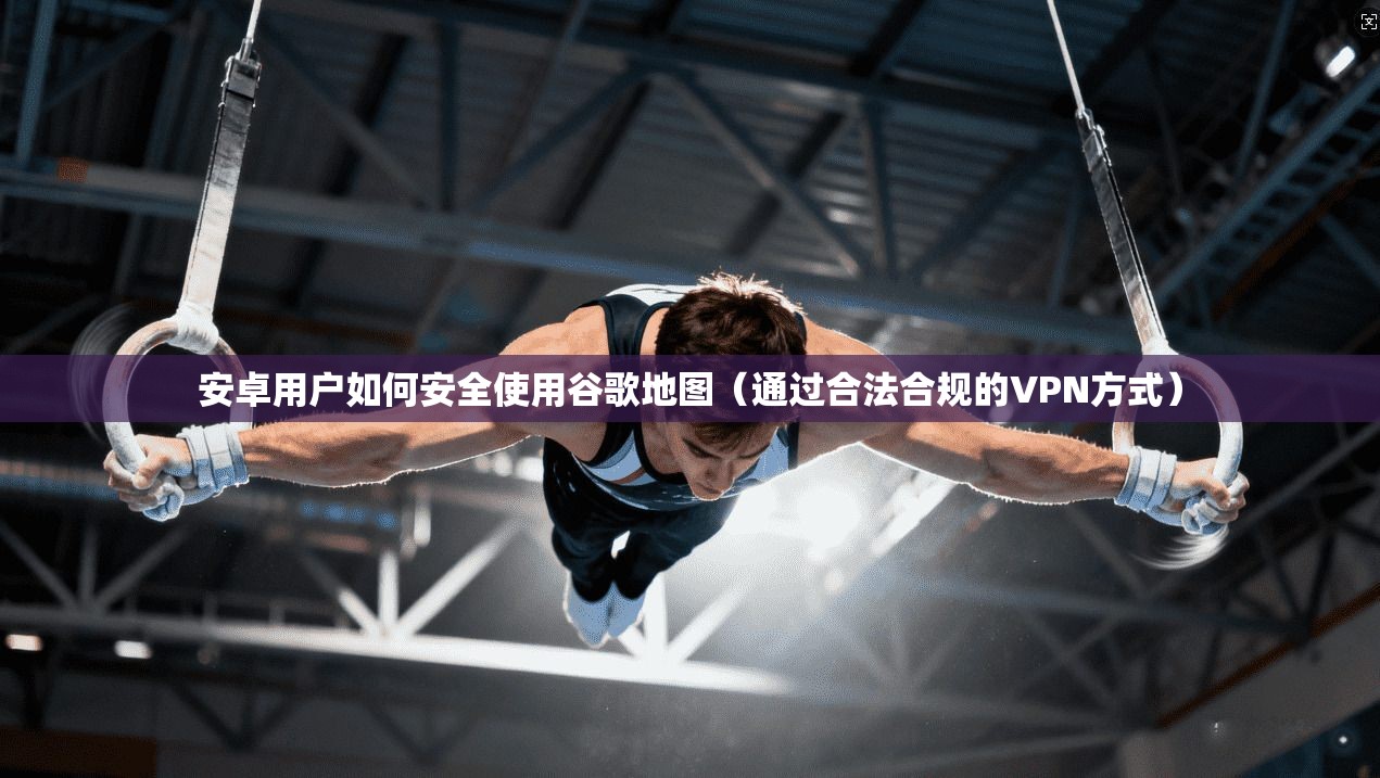 安卓用户如何安全使用谷歌地图（通过合法合规的VPN方式）