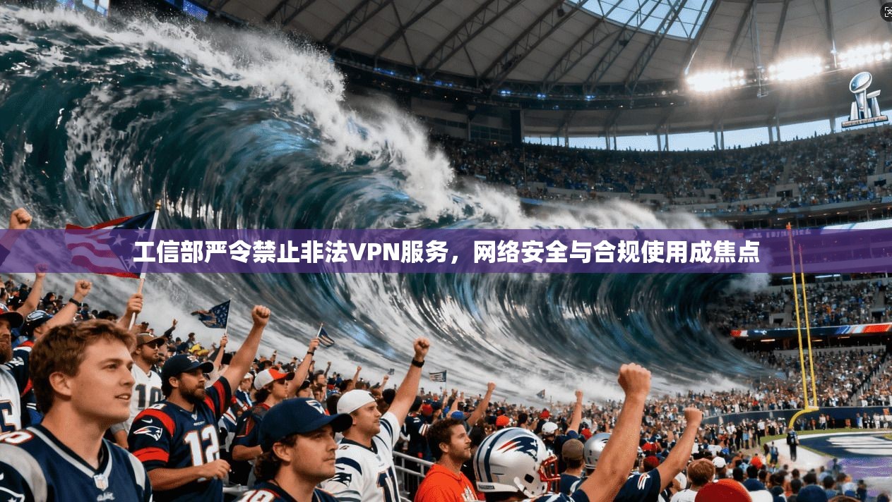 工信部严令禁止非法VPN服务,网络安全与合规使用成焦点