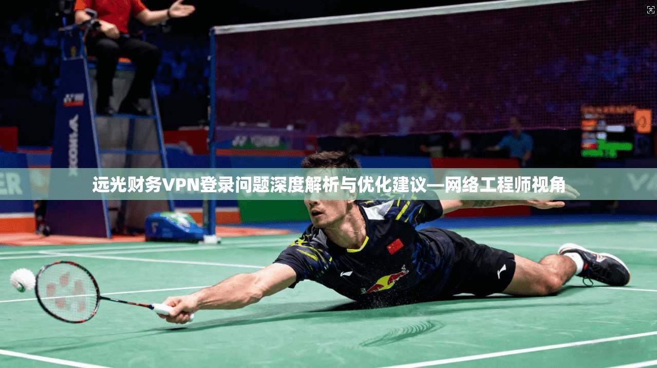 远光财务VPN登录问题深度解析与优化建议—网络工程师视角